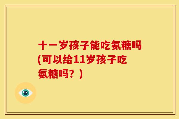 十一岁孩子能吃氨糖吗(可以给11岁孩子吃氨糖吗？)