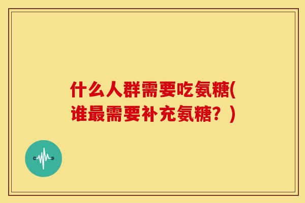 什么人群需要吃氨糖(谁最需要补充氨糖？)