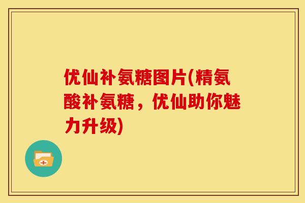 优仙补氨糖图片(精氨酸补氨糖，优仙助你魅力升级)