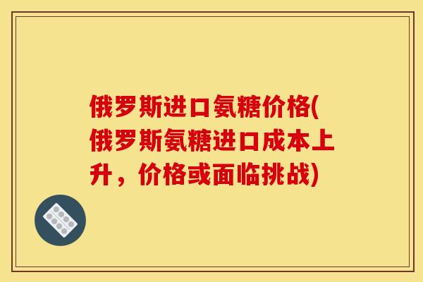 俄罗斯进口氨糖价格(俄罗斯氨糖进口成本上升，价格或面临挑战)