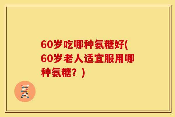 60岁吃哪种氨糖好(60岁老人适宜服用哪种氨糖？)