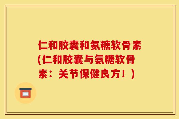 仁和胶囊和氨糖软骨素(仁和胶囊与氨糖软骨素：关节保健良方！)