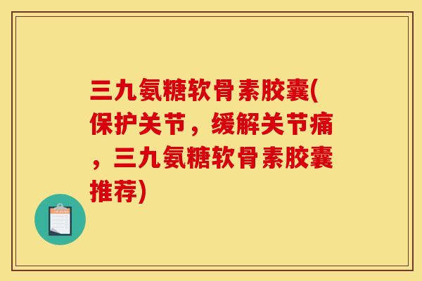 三九氨糖软骨素胶囊(保护关节，缓解关节痛，三九氨糖软骨素胶囊推荐)