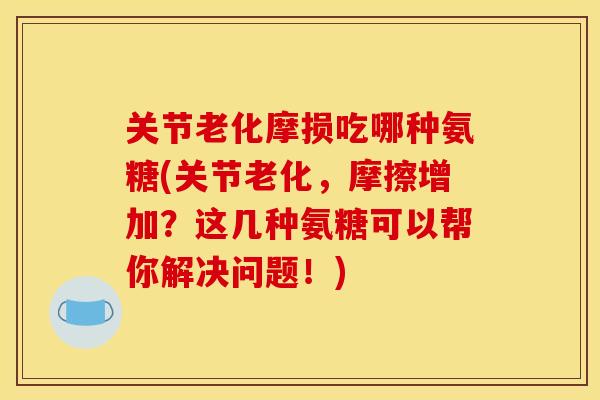 关节老化摩损吃哪种氨糖(关节老化，摩擦增加？这几种氨糖可以帮你解决问题！)