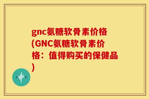 gnc氨糖软骨素价格(GNC氨糖软骨素价格:值得购买的保健品) gnc氨糖软骨素价格(GNC氨糖软骨素价格:值得购买的保健品)