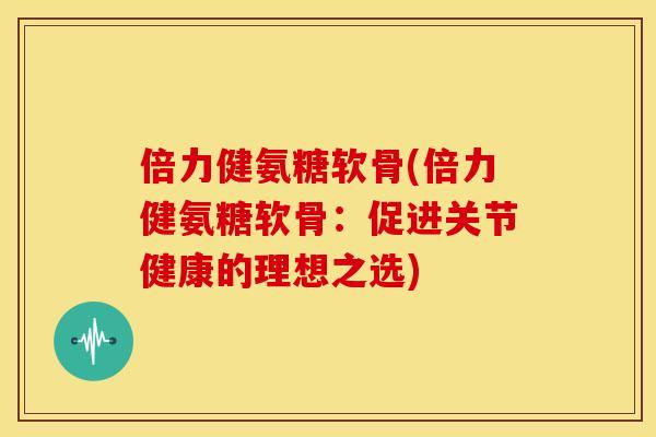 倍力健氨糖软骨(倍力健氨糖软骨：促进关节健康的理想之选)