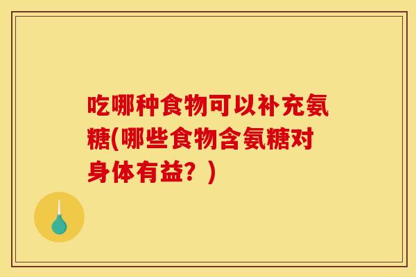 吃哪种食物可以补充氨糖(哪些食物含氨糖对身体有益?) 吃哪种食物可以补充氨糖(哪些食物含氨糖对身体有益?)