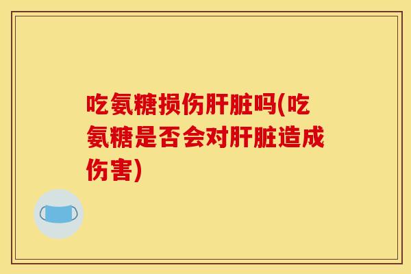 吃氨糖损伤肝脏吗(吃氨糖是否会对肝脏造成伤害)