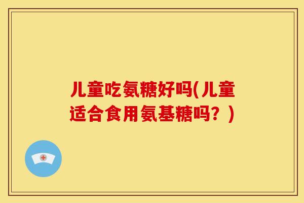 儿童吃氨糖好吗(儿童适合食用氨基糖吗？)