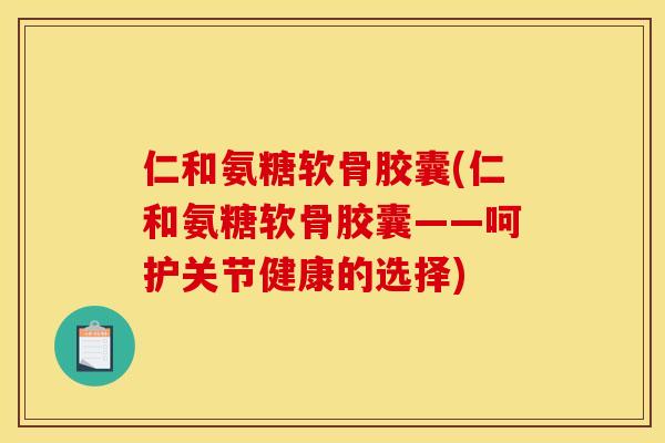仁和氨糖软骨胶囊(仁和氨糖软骨胶囊——呵护关节健康的选择)