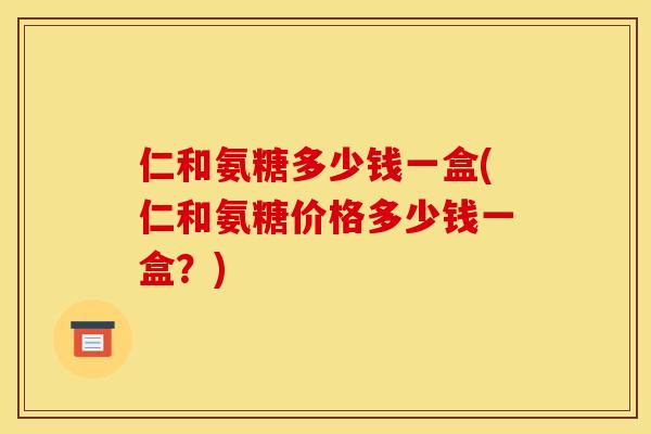 仁和氨糖多少钱一盒(仁和氨糖价格多少钱一盒？)