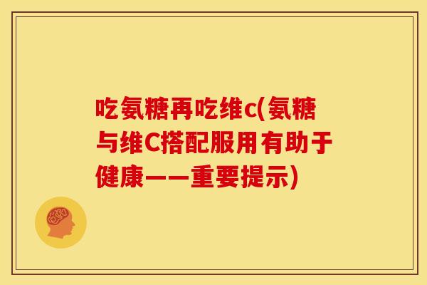吃氨糖再吃维c(氨糖与维C搭配服用有助于健康——重要提示)