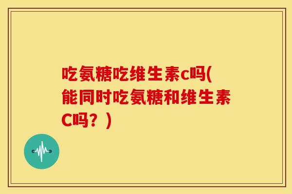 吃氨糖吃维生素c吗(能同时吃氨糖和维生素C吗?) 吃氨糖吃维生素c吗(能同时吃氨糖和维生素C吗?)