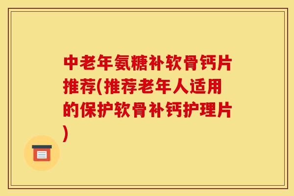 中老年氨糖补软骨钙片推荐(推荐老年人适用的保护软骨补钙护理片)