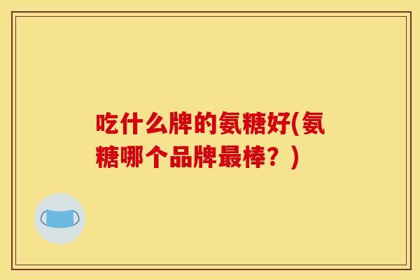 吃什么牌的氨糖好(氨糖哪个品牌最棒？)