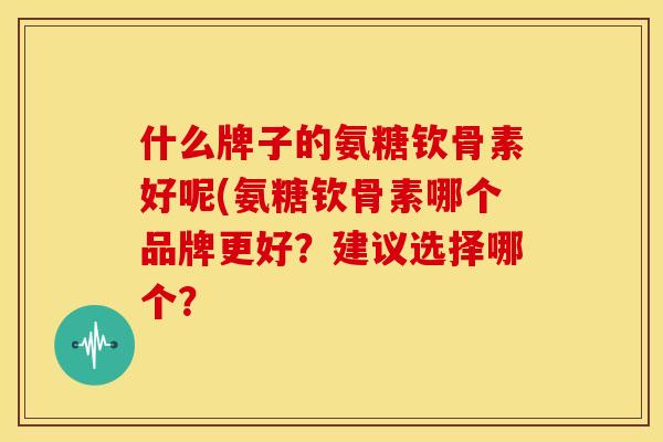 什么牌子的氨糖钦骨素好呢(氨糖钦骨素哪个品牌更好？建议选择哪个？