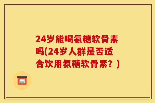 24岁能喝氨糖软骨素吗(24岁人群是否适合饮用氨糖软骨素？)