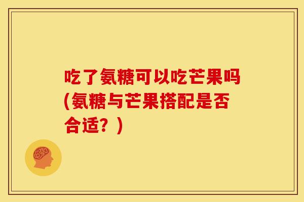 吃了氨糖可以吃芒果吗(氨糖与芒果搭配是否合适?) 吃了氨糖可以吃芒果吗(氨糖与芒果搭配是否合适?)