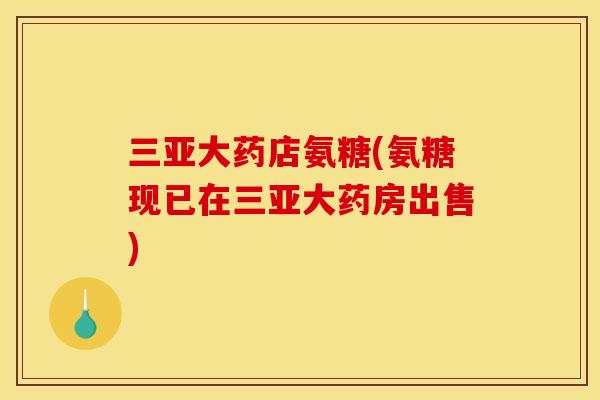 三亚大药店氨糖(氨糖现已在三亚大药房出售)