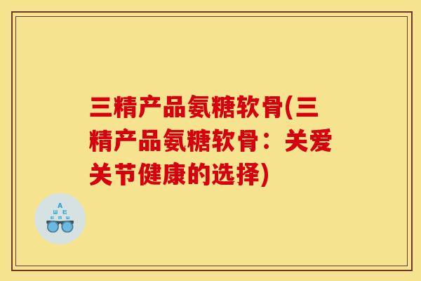 三精产品氨糖软骨(三精产品氨糖软骨：关爱关节健康的选择)