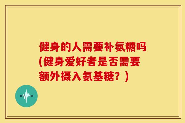 健身的人需要补氨糖吗(健身爱好者是否需要额外摄入氨基糖？)