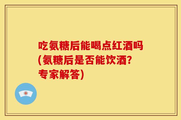吃氨糖后能喝点红酒吗(氨糖后是否能饮酒？专家解答)