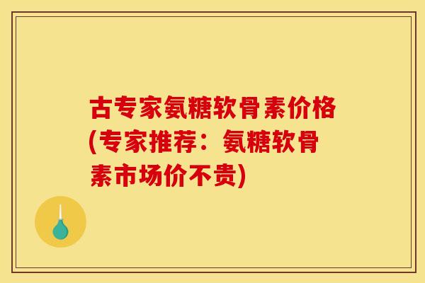 古专家氨糖软骨素价格(专家推荐：氨糖软骨素市场价不贵)