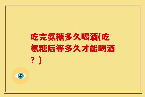 吃完氨糖多久喝酒(吃氨糖后等多久才能喝酒？)