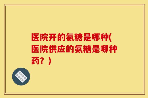 医院开的氨糖是哪种(医院供应的氨糖是哪种药？)