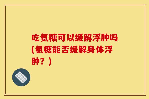 吃氨糖可以缓解浮肿吗(氨糖能否缓解身体浮肿？)