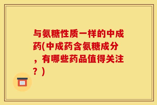 与氨糖性质一样的中成药(中成药含氨糖成分，有哪些药品值得关注？)