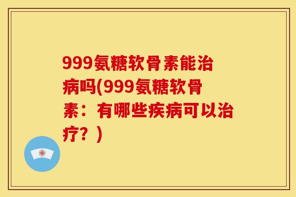 999氨糖软骨素能治病吗(999氨糖软骨素：有哪些疾病可以治疗？)