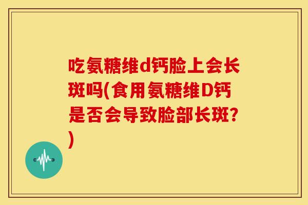 吃氨糖维d钙脸上会长斑吗(食用氨糖维D钙是否会导致脸部长斑？)