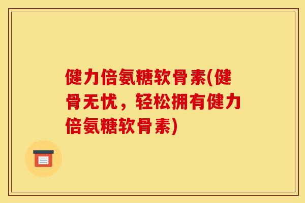 健力倍氨糖软骨素(健骨无忧，轻松拥有健力倍氨糖软骨素)
