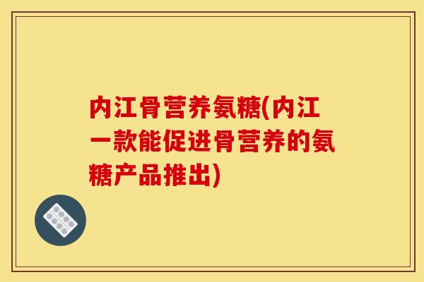 内江骨营养氨糖(内江一款能促进骨营养的氨糖产品推出)