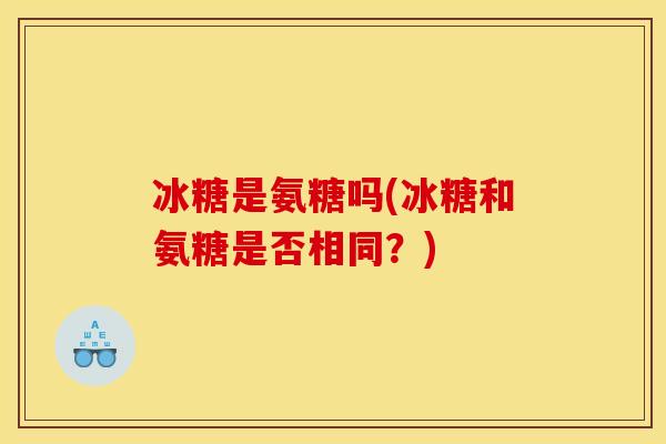 冰糖是氨糖吗(冰糖和氨糖是否相同?) 冰糖是氨糖吗(冰糖和氨糖是否相同?)
