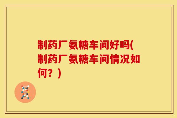 制药厂氨糖车间好吗(制药厂氨糖车间情况如何？)