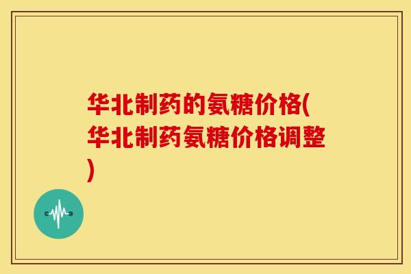 华北制药的氨糖价格(华北制药氨糖价格调整)