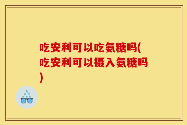 吃安利可以吃氨糖吗(吃安利可以摄入氨糖吗)