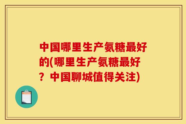 中国哪里生产氨糖最好的(哪里生产氨糖最好？中国聊城值得关注)