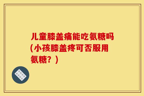 儿童膝盖痛能吃氨糖吗(小孩膝盖疼可否服用氨糖？)