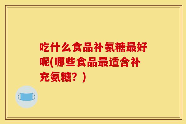 吃什么食品补氨糖最好呢(哪些食品最适合补充氨糖？)