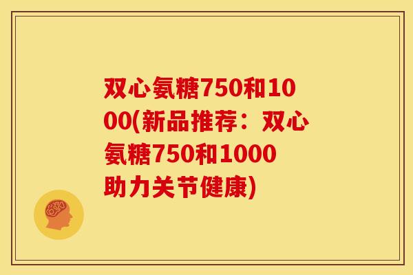 双心氨糖750和1000(新品推荐:双心氨糖750和1000助力关节健康) 双心氨糖750和1000(新品推荐:双心氨糖750和1000助力关节健康)