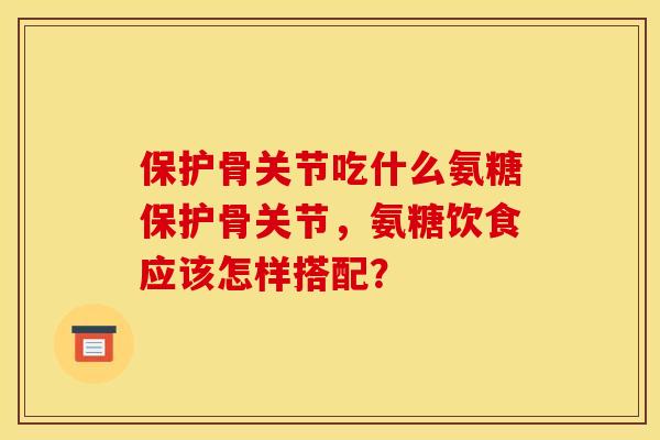 保护骨关节吃什么氨糖保护骨关节，氨糖饮食应该怎样搭配？