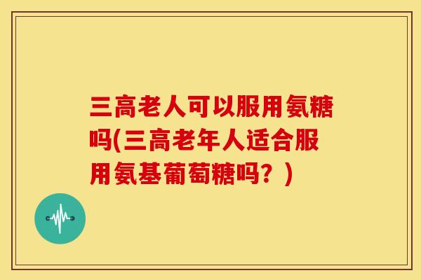 三高老人可以服用氨糖吗(三高老年人适合服用氨基葡萄糖吗？)