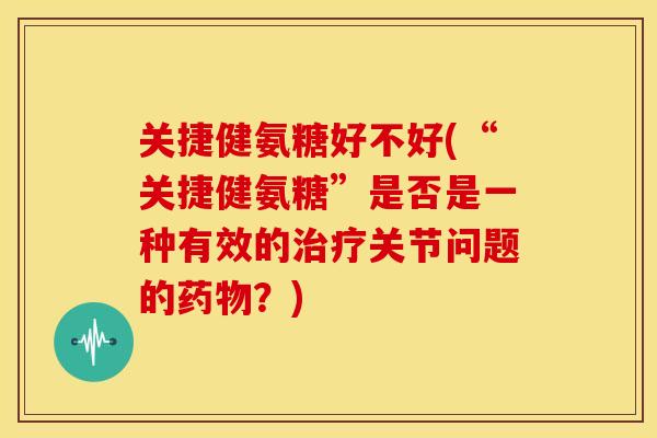 关捷健氨糖好不好(“关捷健氨糖”是否是一种有效的治疗关节问题的药物？)