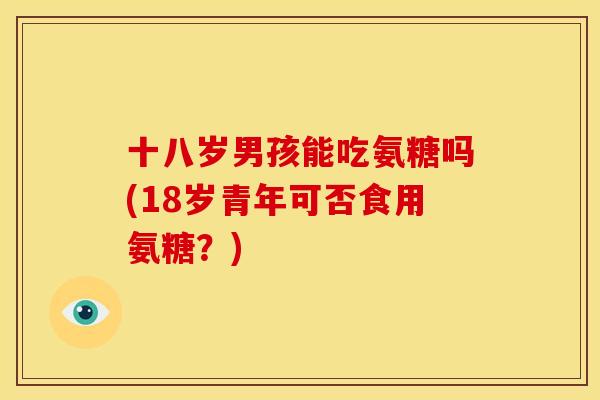 十八岁男孩能吃氨糖吗(18岁青年可否食用氨糖？)