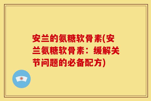 安兰的氨糖软骨素(安兰氨糖软骨素：缓解关节问题的必备配方)