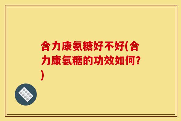合力康氨糖好不好(合力康氨糖的功效如何？)