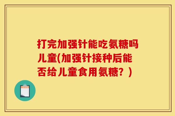 打完加强针能吃氨糖吗儿童(加强针接种后能否给儿童食用氨糖?) 打完加强针能吃氨糖吗儿童(加强针接种后能否给儿童食用氨糖?)